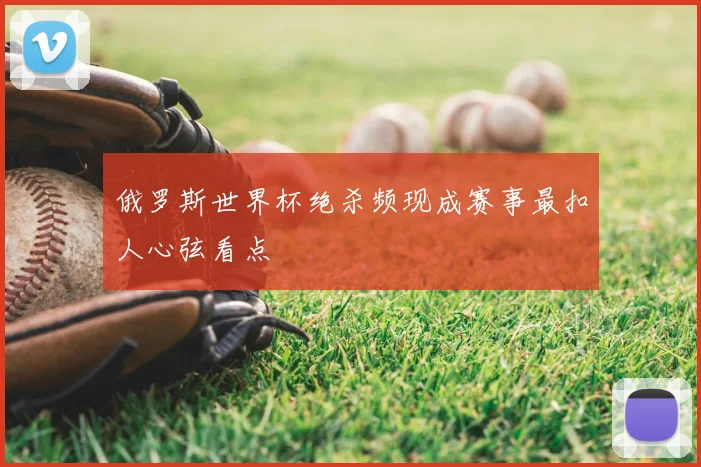 俄罗斯世界杯绝杀频现成赛事最扣人心弦看点