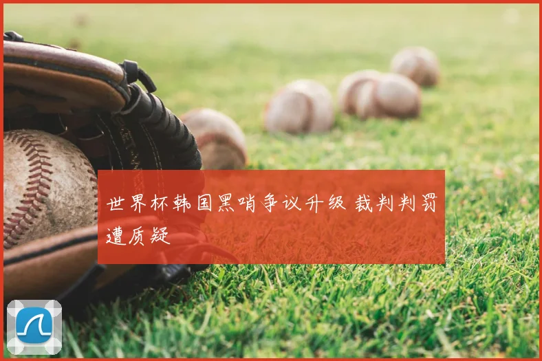 世界杯韩国黑哨争议升级 裁判判罚遭质疑