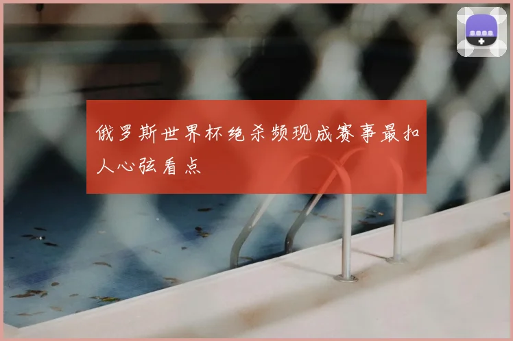 俄罗斯世界杯绝杀频现成赛事最扣人心弦看点