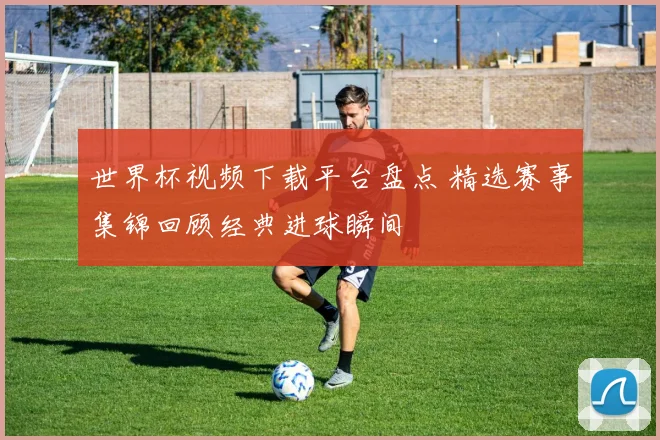 世界杯视频下载平台盘点 精选赛事集锦回顾经典进球瞬间