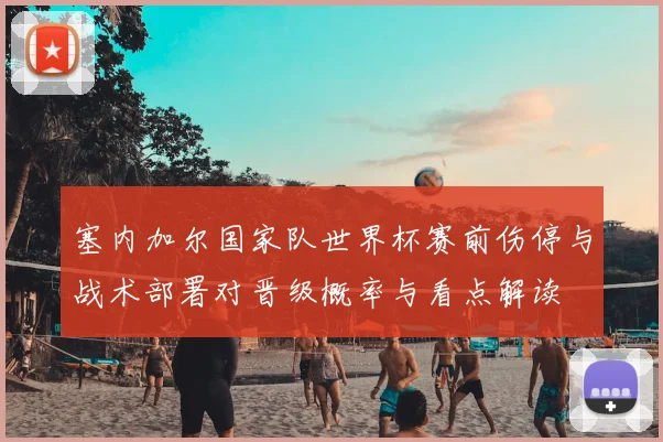 塞内加尔国家队世界杯赛前伤停与战术部署对晋级概率与看点解读