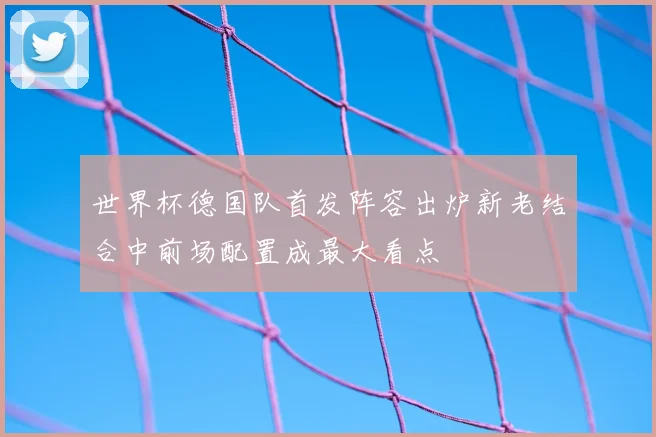 世界杯德国队首发阵容出炉新老结合中前场配置成最大看点