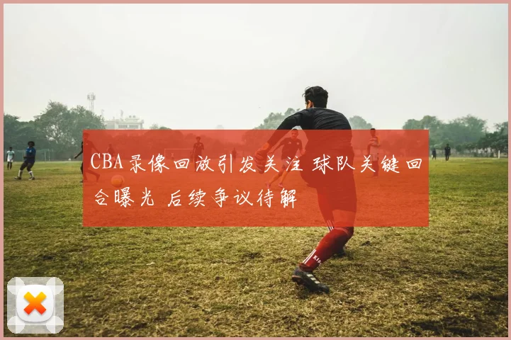CBA录像回放引发关注 球队关键回合曝光 后续争议待解
