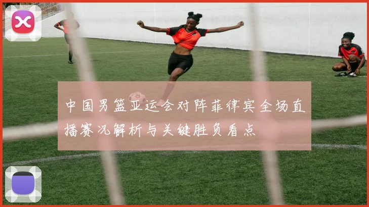 中国男篮亚运会对阵菲律宾全场直播赛况解析与关键胜负看点