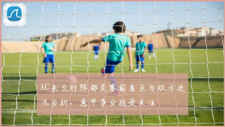 AC米兰对阵都灵赛前看点与双方近况分析，意甲争分战受关注