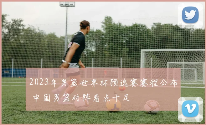 2023年男篮世界杯预选赛赛程公布 中国男篮对阵看点十足