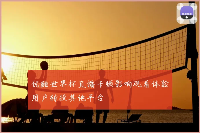 优酷世界杯直播卡顿影响观看体验用户转投其他平台