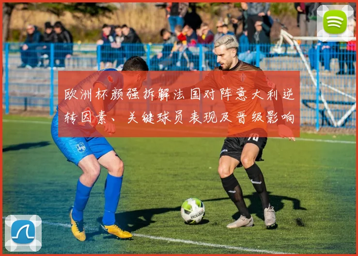 欧洲杯颜强拆解法国对阵意大利逆转因素、关键球员表现及晋级影响