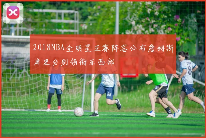 2018NBA全明星正赛阵容公布詹姆斯库里分别领衔东西部