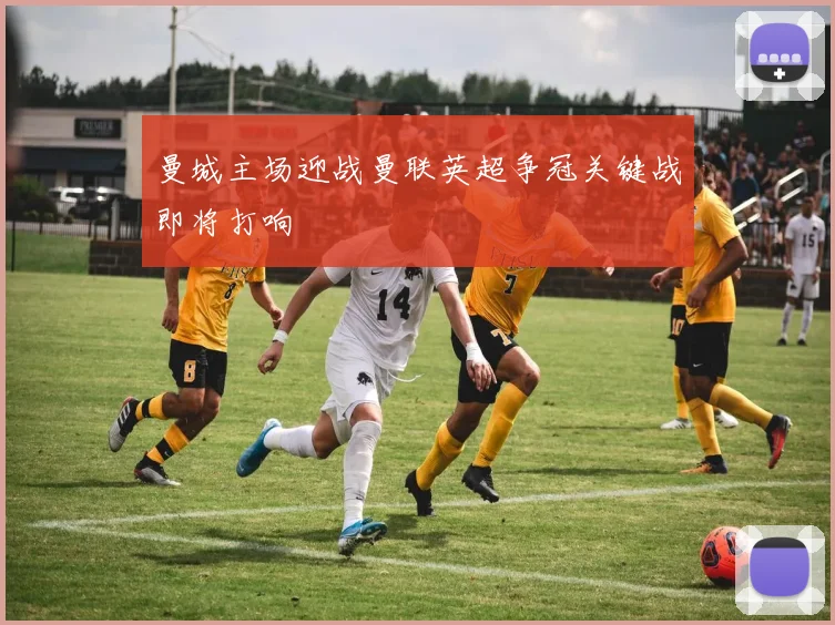 曼城主场迎战曼联英超争冠关键战即将打响