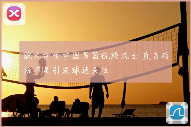 欧文评价中国男篮视频流出 直言对抗不足引发球迷关注