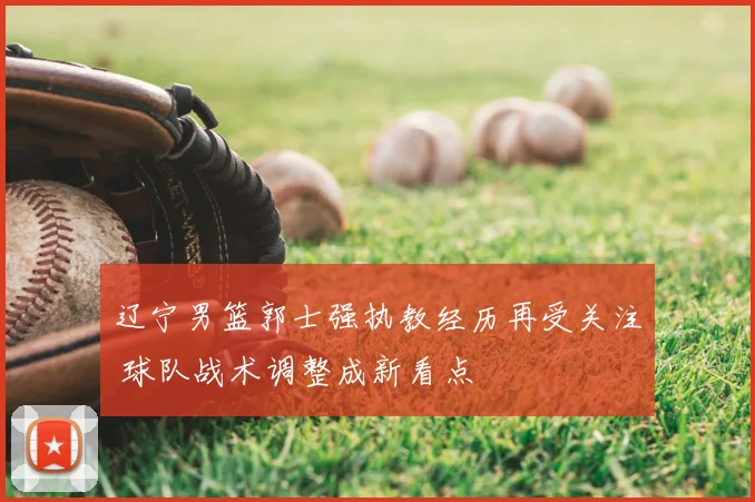 辽宁男篮郭士强执教经历再受关注 球队战术调整成新看点