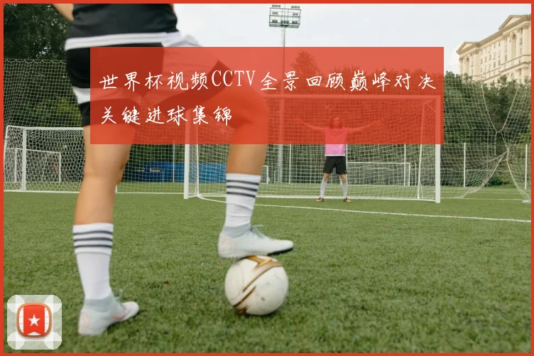 世界杯视频CCTV全景回顾巅峰对决关键进球集锦
