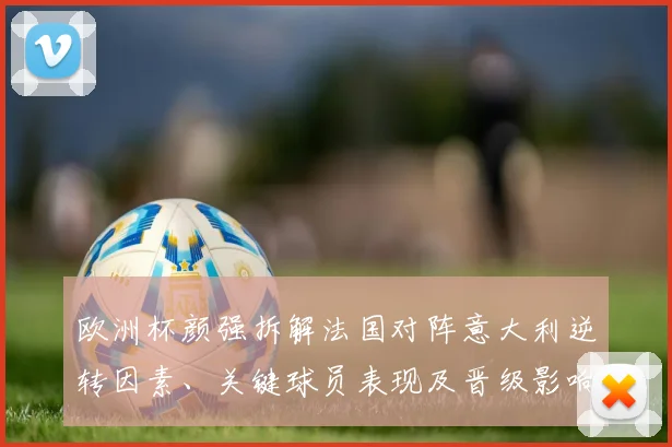 欧洲杯颜强拆解法国对阵意大利逆转因素、关键球员表现及晋级影响