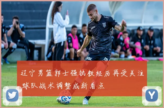 辽宁男篮郭士强执教经历再受关注 球队战术调整成新看点