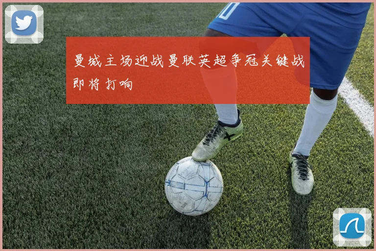 曼城主场迎战曼联英超争冠关键战即将打响