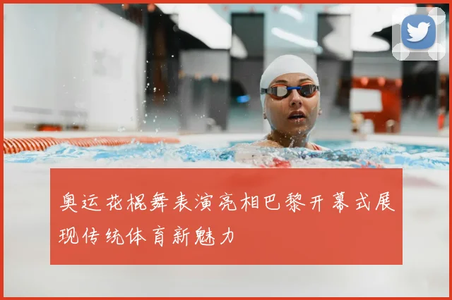 奥运花棍舞表演亮相巴黎开幕式展现传统体育新魅力