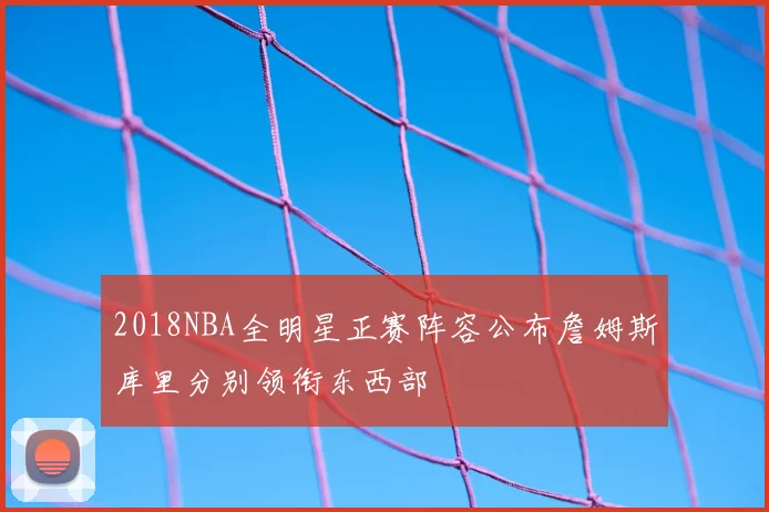 2018NBA全明星正赛阵容公布詹姆斯库里分别领衔东西部