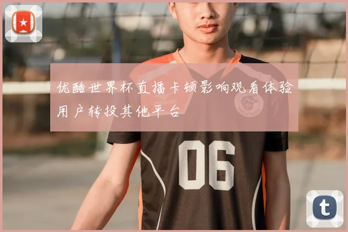 优酷世界杯直播卡顿影响观看体验用户转投其他平台