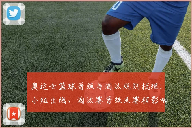 奥运会篮球晋级与淘汰规则梳理:小组出线、淘汰赛晋级及赛程影响